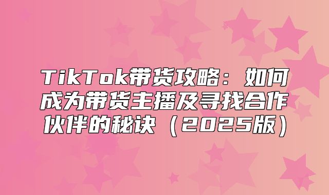TikTok带货攻略：如何成为带货主播及寻找合作伙伴的秘诀2025版