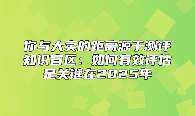 你与大卖的距离源于测评知识盲区：如何有效评估是关键在2025年