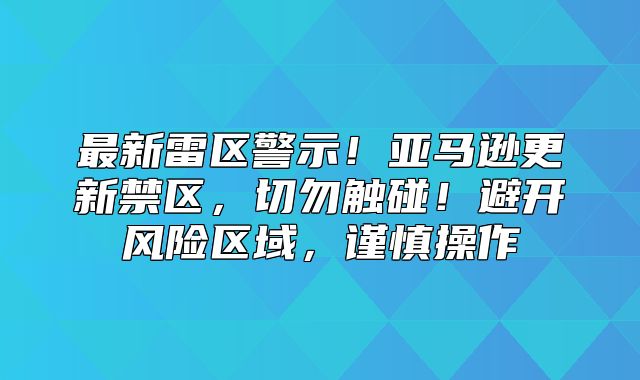最新雷区警示！亚马逊更新禁区，切勿触碰！避开风险区域，谨慎操作