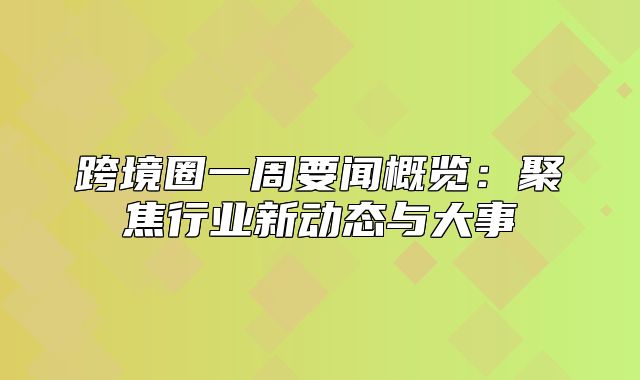 跨境圈一周要闻概览：聚焦行业新动态与大事