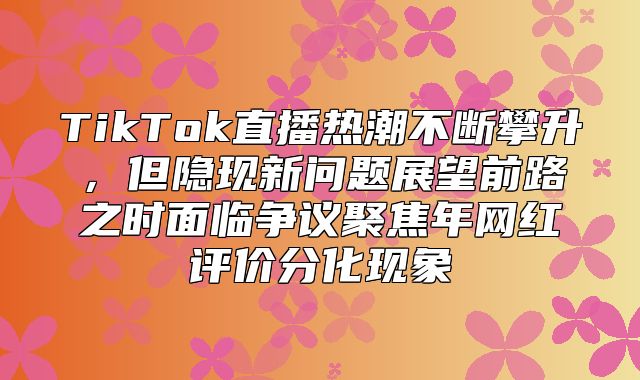 TikTok直播热潮不断攀升，但隐现新问题展望前路之时面临争议聚焦年网红评价分化现象