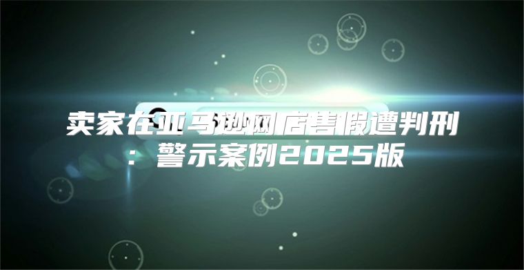 卖家在亚马逊网店售假遭判刑：警示案例2025版