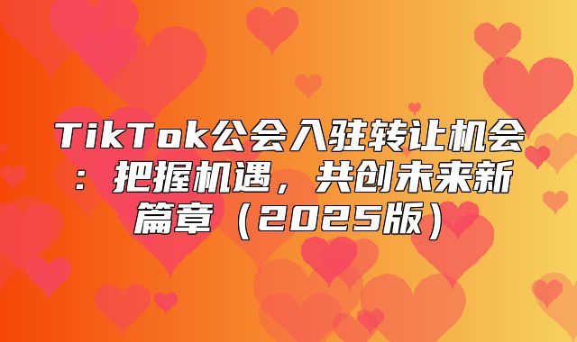 TikTok公会入驻转让机会：把握机遇，共创未来新篇章2025版