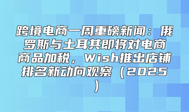 跨境电商一周重磅新闻：俄罗斯与土耳其即将对电商商品加税，Wish推出店铺排名新动向观察2025