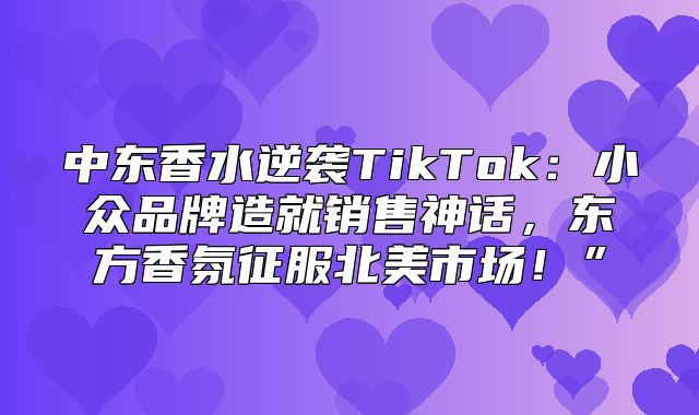 中东香水逆袭TikTok：小众品牌造就销售神话，东方香氛征服北美市场！”