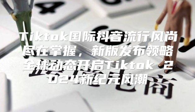 Tiktok国际抖音流行风尚尽在掌握，新版发布领略全球动态开启Tiktok 2025新纪元风潮