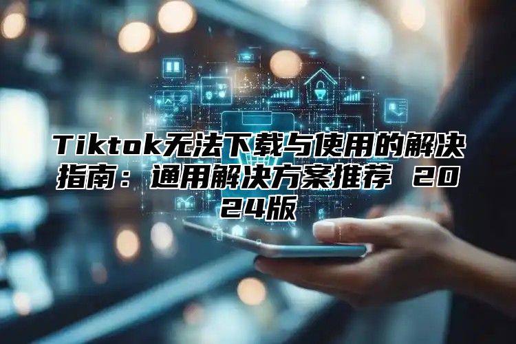 Tiktok无法下载与使用的解决指南：通用解决方案推荐 2025版