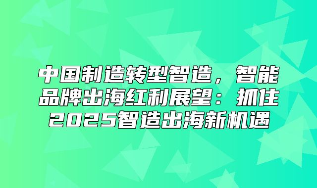 中国制造转型智造，智能品牌出海红利展望：抓住2025智造出海新机遇