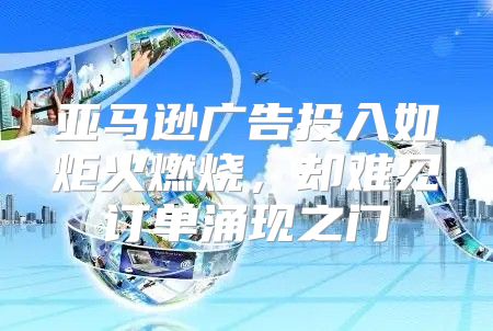 亚马逊广告投入如炬火燃烧，却难见订单涌现之门
