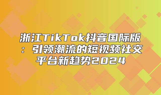浙江TikTok抖音国际版：引领潮流的短视频社交平台新趋势2025