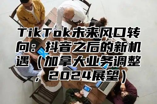 TikTok未来风口转向：抖音之后的新机遇加拿大业务调整，2025展望