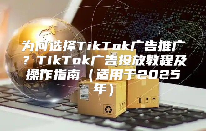 为何选择TikTok广告推广？TikTok广告投放教程及操作指南适用于2025年