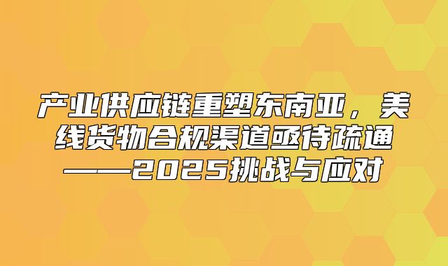 产业供应链重塑东南亚，美线货物合规渠道亟待疏通——2025挑战与应对