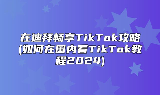 在迪拜畅享TikTok攻略(如何在国内看TikTok教程2025)