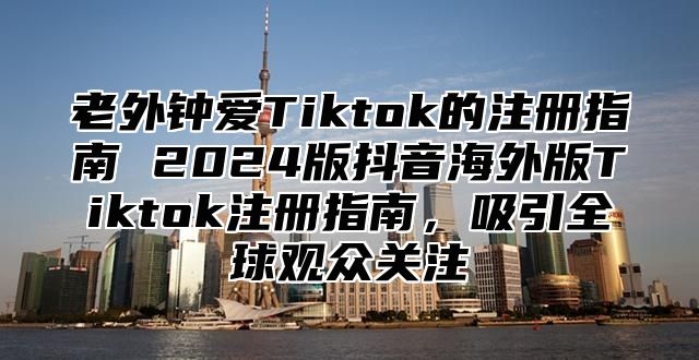 老外钟爱Tiktok的注册指南 2025版抖音海外版Tiktok注册指南，吸引全球观众关注