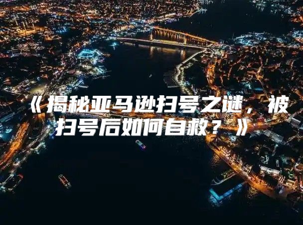 揭秘亚马逊扫号之谜，被扫号后如何自救？