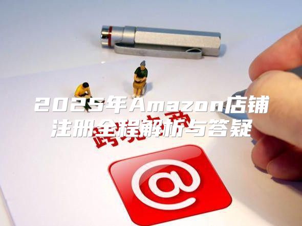 2025年Amazon店铺注册全程解析与答疑