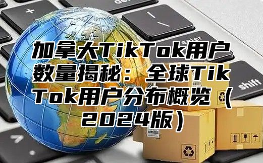 加拿大TikTok用户数量揭秘：全球TikTok用户分布概览2025版