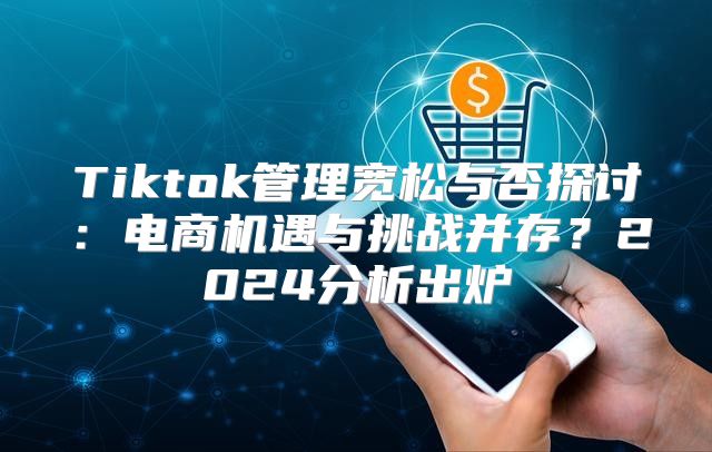 Tiktok管理宽松与否探讨：电商机遇与挑战并存？2025分析出炉