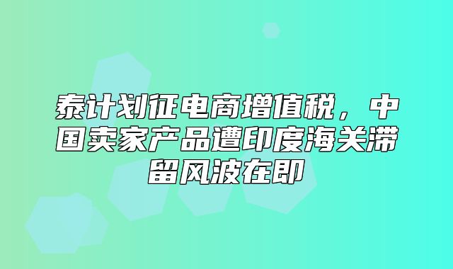 泰计划征电商增值税，中国卖家产品遭印度海关滞留风波在即