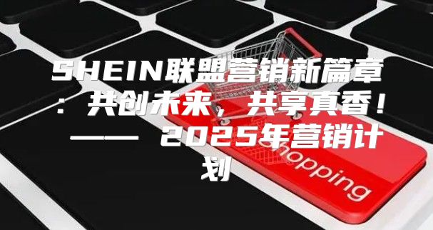 SHEIN联盟营销新篇章：共创未来，共享真香！ —— 2025年营销计划