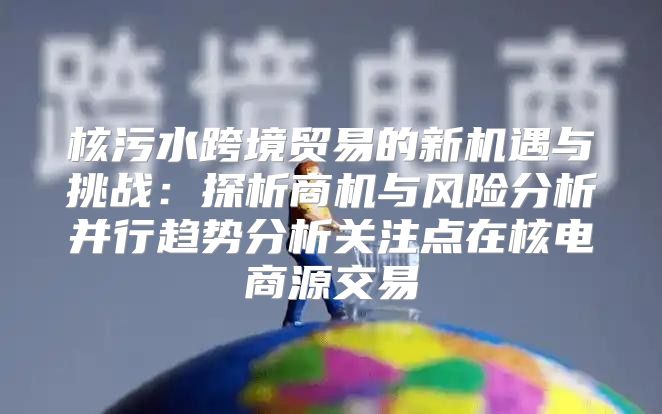 核污水跨境贸易的新机遇与挑战：探析商机与风险分析并行趋势分析关注点在核电商源交易
