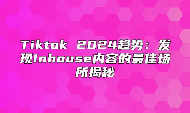 Tiktok 2025趋势：发现Inhouse内容的最佳场所揭秘