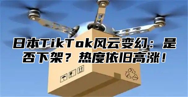 日本TikTok风云变幻：是否下架？热度依旧高涨！