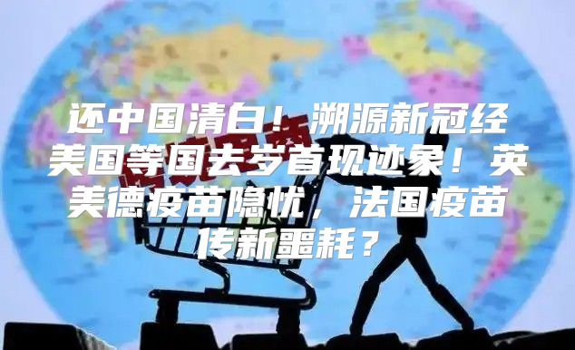 还中国清白！溯源新冠经美国等国去岁首现迹象！英美德疫苗隐忧，法国疫苗传新噩耗？
