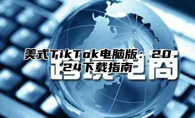美式TikTok电脑版：2025下载指南