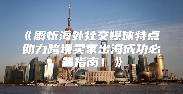 解析海外社交媒体特点助力跨境卖家出海成功必备指南！