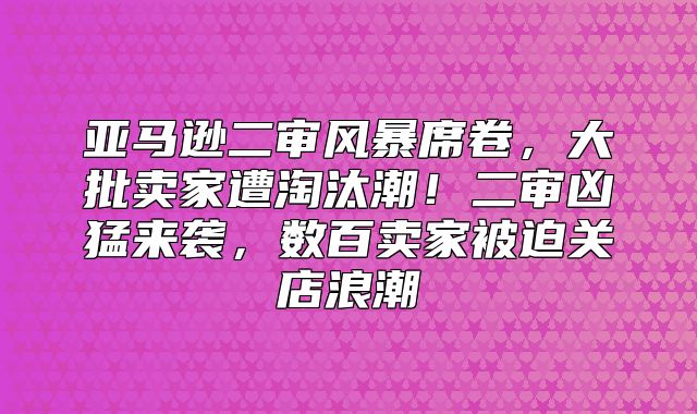 亚马逊二审风暴席卷，大批卖家遭淘汰潮！二审凶猛来袭，数百卖家被迫关店浪潮