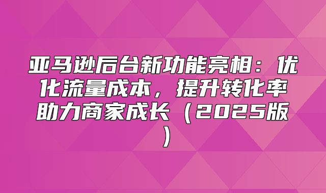 亚马逊后台新功能亮相：优化流量成本，提升转化率助力商家成长2025版