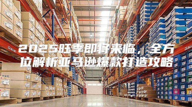 2025旺季即将来临，全方位解析亚马逊爆款打造攻略