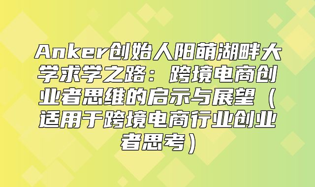Anker创始人阳萌湖畔大学求学之路：跨境电商创业者思维的启示与展望适用于跨境电商行业创业者思考