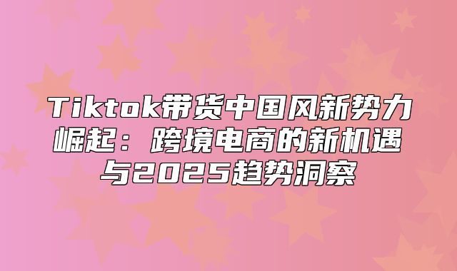 Tiktok带货中国风新势力崛起：跨境电商的新机遇与2025趋势洞察