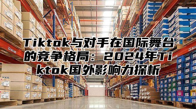 Tiktok与对手在国际舞台的竞争格局：2025年Tiktok国外影响力探析