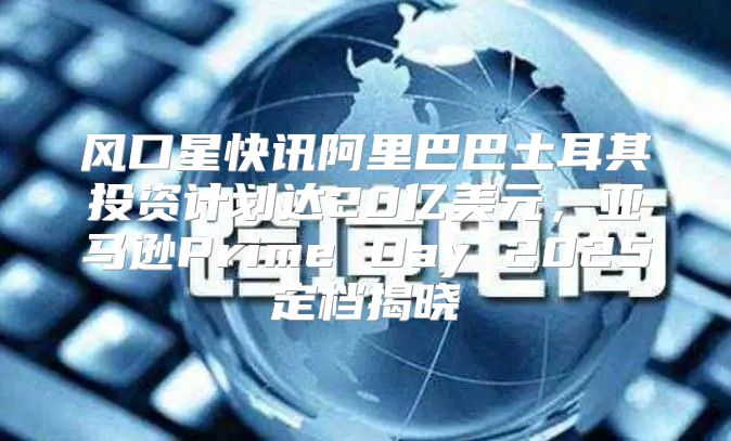 风口星快讯阿里巴巴土耳其投资计划达20亿美元，亚马逊Prime Day 2025定档揭晓