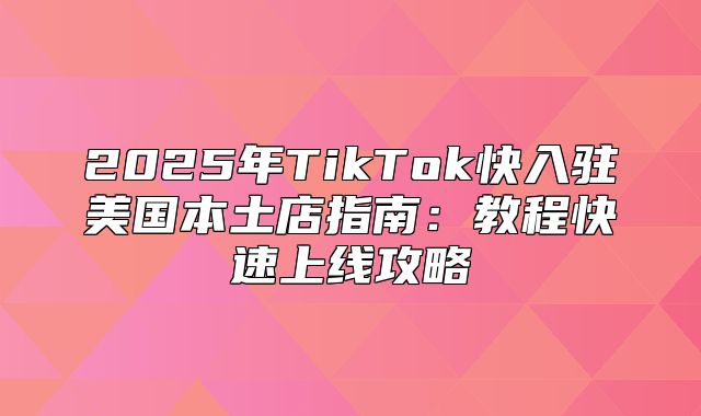 2025年TikTok快入驻美国本土店指南：教程快速上线攻略