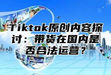 Tiktok原创内容探讨：带货在国内是否合法运营？