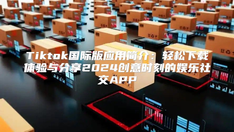 Tiktok国际版应用简介：轻松下载体验与分享2025创意时刻的娱乐社交APP