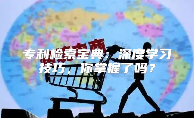 专利检索宝典：深度学习技巧，你掌握了吗？