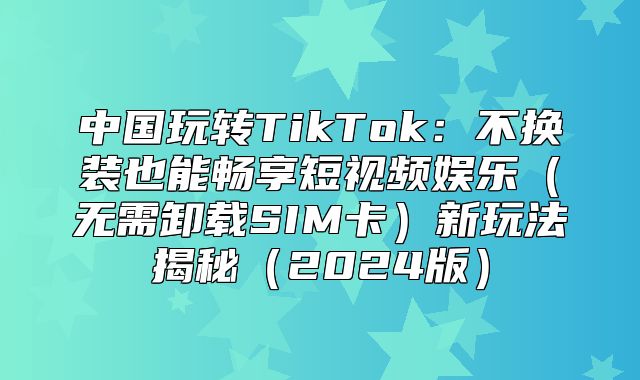 中国玩转TikTok：不换装也能畅享短视频娱乐无需卸载SIM卡新玩法揭秘2025版