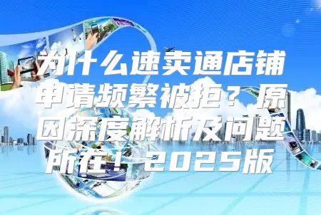 为什么速卖通店铺申请频繁被拒？原因深度解析及问题所在！2025版