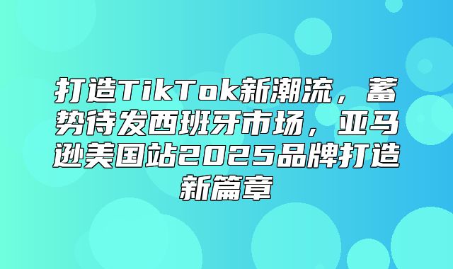 打造TikTok新潮流，蓄势待发西班牙市场，亚马逊美国站2025品牌打造新篇章
