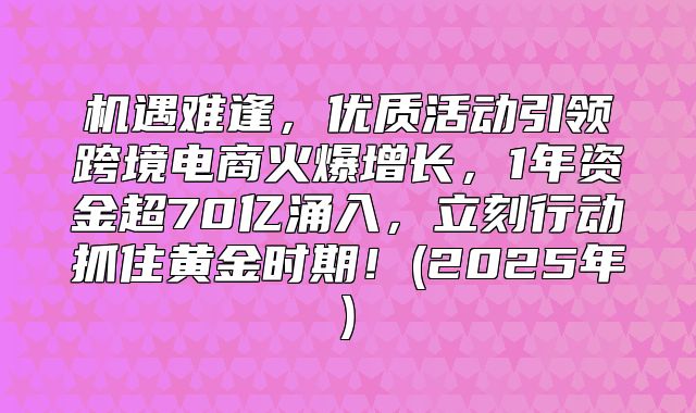 机遇难逢，优质活动引领跨境电商火爆增长，1年资金超70亿涌入，立刻行动抓住黄金时期！(2025年)