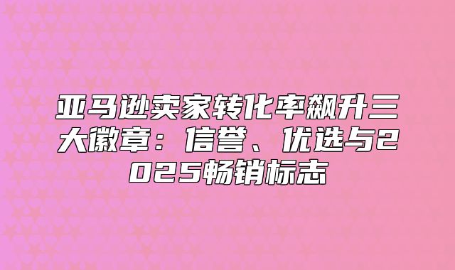 亚马逊卖家转化率飙升三大徽章：信誉、优选与2025畅销标志