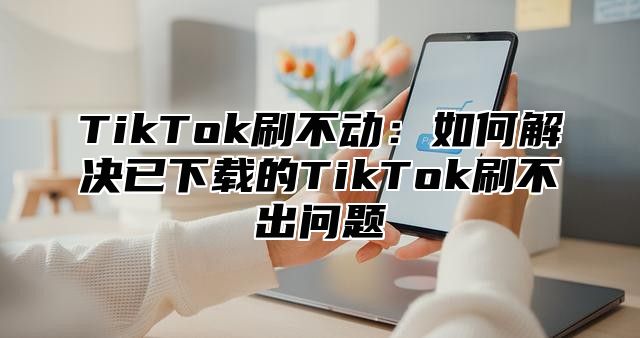 TikTok刷不动：如何解决已下载的TikTok刷不出问题