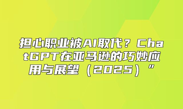 担心职业被AI取代？ChatGPT在亚马逊的巧妙应用与展望2025”