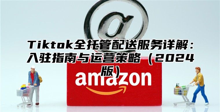 Tiktok全托管配送服务详解：入驻指南与运营策略2025版